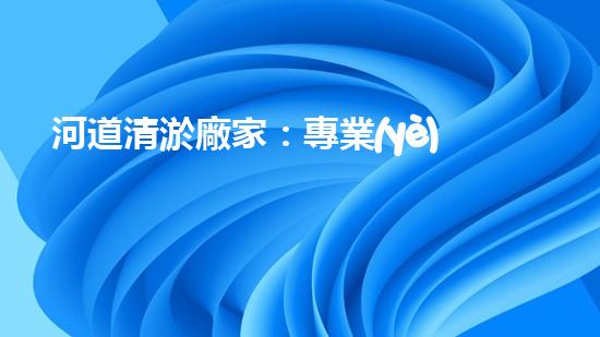 河道清淤廠家：專業(yè)設(shè)備，高效管理水環(huán)境